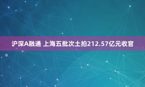 沪深A融通 上海五批次土拍212.57亿元收官