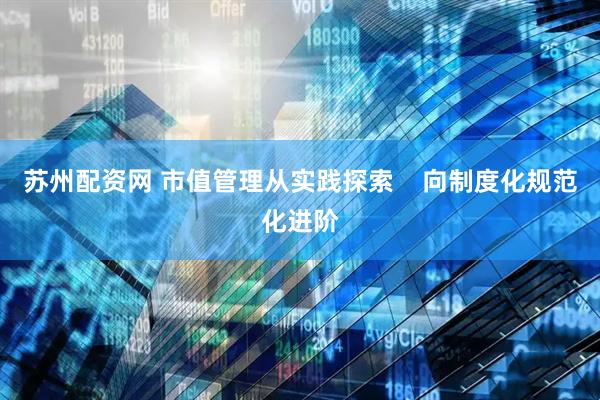 苏州配资网 市值管理从实践探索    向制度化规范化进阶
