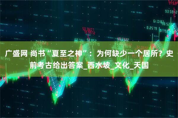 广盛网 尚书“夏至之神”：为何缺少一个居所？史前考古给出答案_西水坡_文化_天国