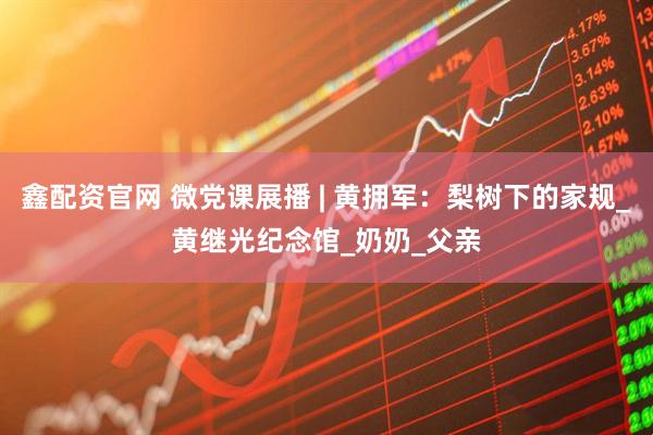 鑫配资官网 微党课展播 | 黄拥军：梨树下的家规_黄继光纪念馆_奶奶_父亲
