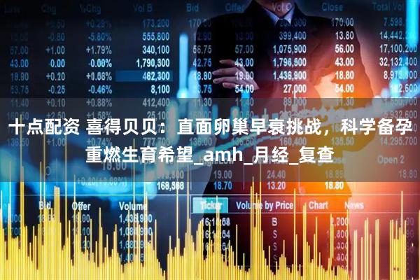 十点配资 喜得贝贝：直面卵巢早衰挑战，科学备孕重燃生育希望_amh_月经_复查