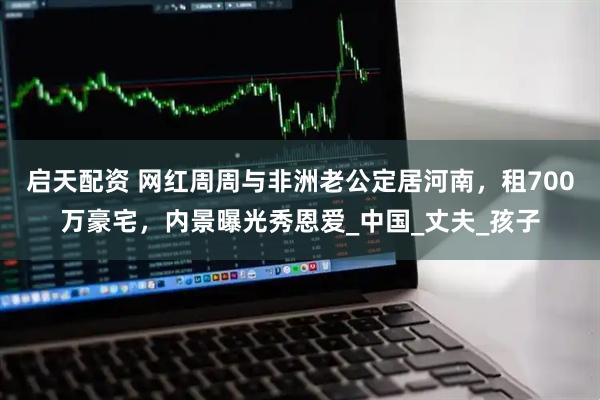 启天配资 网红周周与非洲老公定居河南，租700万豪宅，内景曝光秀恩爱_中国_丈夫_孩子