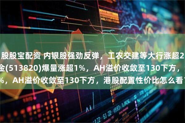 股股宝配资 内银股强劲反弹，工农交建等大行涨超2%！港股红利ETF基金(513820)爆量涨超1%，AH溢价收敛至130下方，港股配置性价比怎么看？