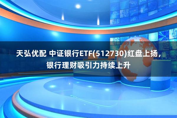 天弘优配 中证银行ETF(512730)红盘上扬，银行理财吸引力持续上升