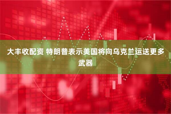大丰收配资 特朗普表示美国将向乌克兰运送更多武器