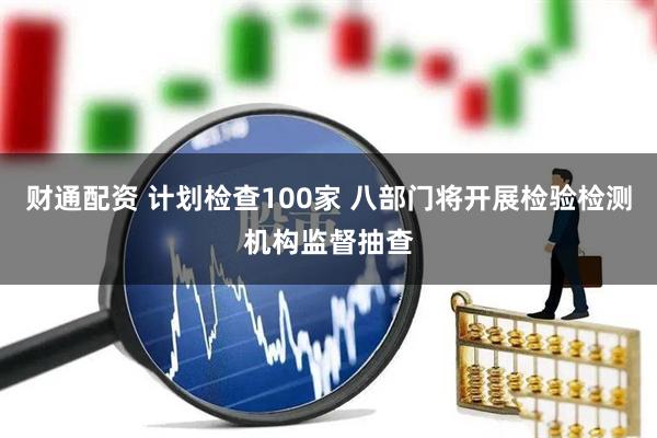 财通配资 计划检查100家 八部门将开展检验检测机构监督抽查