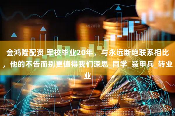 金鸿隆配资 军校毕业20年，与永远断绝联系相比，他的不告而别更值得我们深思_同学_装甲兵_转业