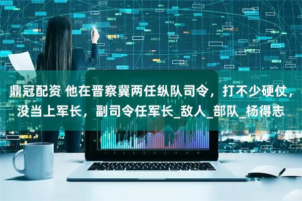 鼎冠配资 他在晋察冀两任纵队司令，打不少硬仗，没当上军长，副司令任军长_敌人_部队_杨得志
