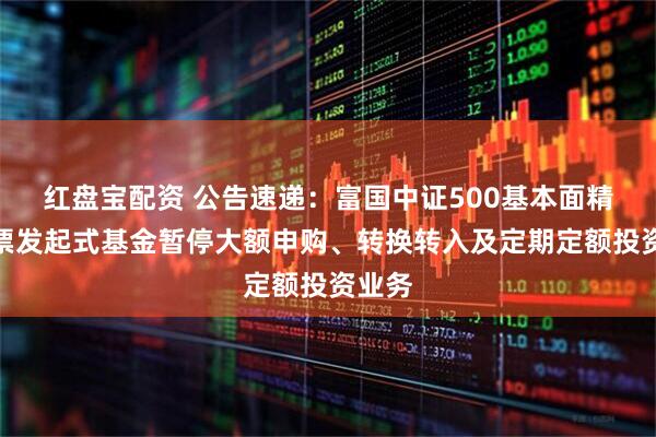 红盘宝配资 公告速递：富国中证500基本面精选股票发起式基金暂停大额申购、转换转入及定期定额投资业务