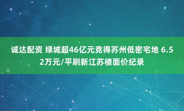 诚达配资 绿城超46亿元竞得苏州低密宅地 6.52万元/平刷新江苏楼面价纪录