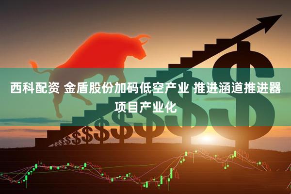 西科配资 金盾股份加码低空产业 推进涵道推进器项目产业化