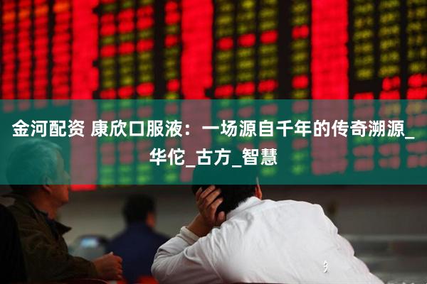 金河配资 康欣口服液：一场源自千年的传奇溯源_华佗_古方_智慧
