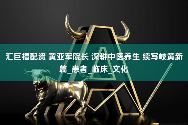 汇巨福配资 黄亚军院长 深耕中医养生 续写岐黄新篇_患者_临床_文化