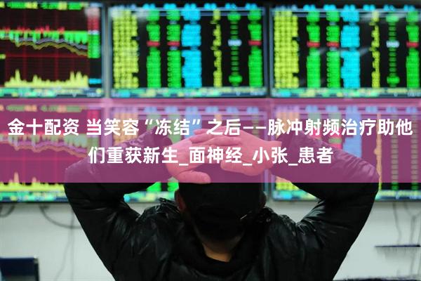 金十配资 当笑容“冻结”之后——脉冲射频治疗助他们重获新生_面神经_小张_患者