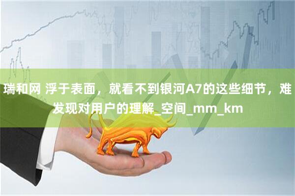 瑞和网 浮于表面，就看不到银河A7的这些细节，难发现对用户的理解_空间_mm_km
