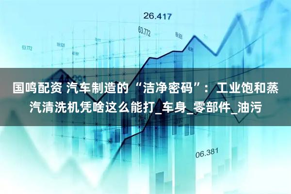 国鸣配资 汽车制造的 “洁净密码”：工业饱和蒸汽清洗机凭啥这么能打_车身_零部件_油污