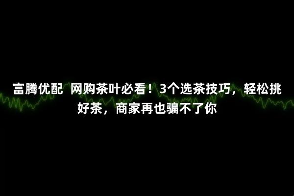 富腾优配  网购茶叶必看！3个选茶技巧，轻松挑好茶，商家再也骗不了你