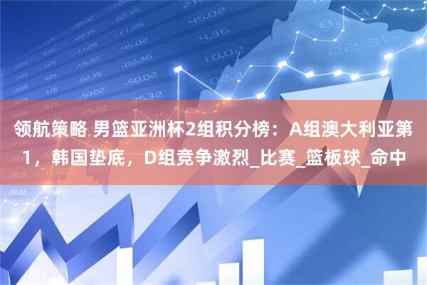 领航策略 男篮亚洲杯2组积分榜：A组澳大利亚第1，韩国垫底，D组竞争激烈_比赛_篮板球_命中