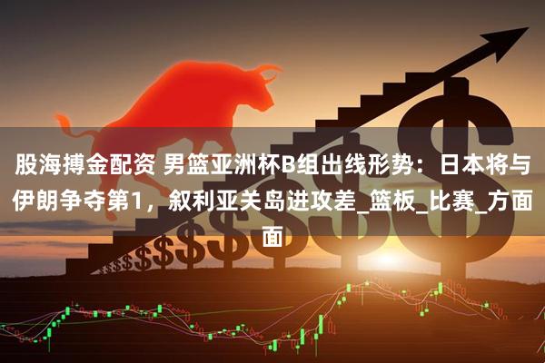 股海搏金配资 男篮亚洲杯B组出线形势：日本将与伊朗争夺第1，叙利亚关岛进攻差_篮板_比赛_方面