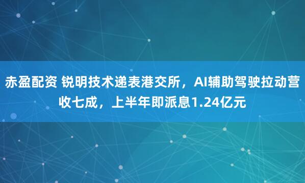 赤盈配资 锐明技术递表港交所，AI辅助驾驶拉动营收七成，上半年即派息1.24亿元