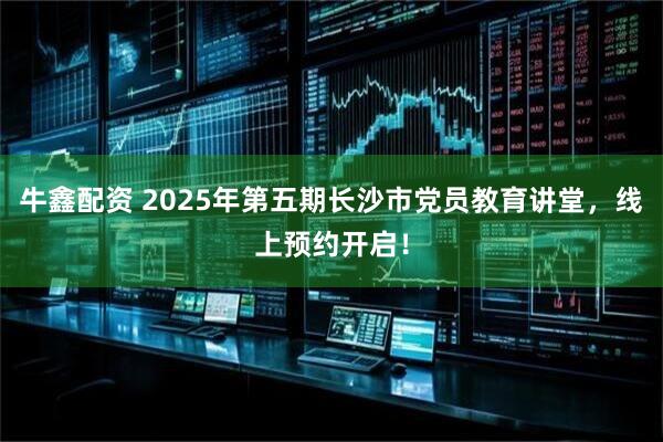 牛鑫配资 2025年第五期长沙市党员教育讲堂，线上预约开启！