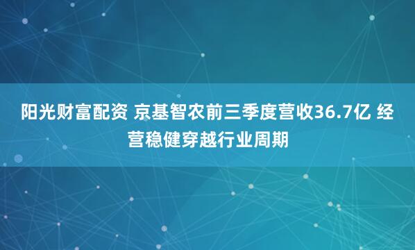 阳光财富配资 京基智农前三季度营收36.7亿 经营稳健穿越行业周期