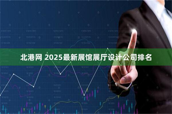 北港网 2025最新展馆展厅设计公司排名