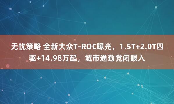 无忧策略 全新大众T-ROC曝光，1.5T+2.0T四驱+14.98万起，城市通勤党闭眼入